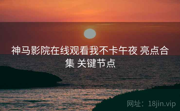 神马影院在线观看我不卡午夜 亮点合集 关键节点