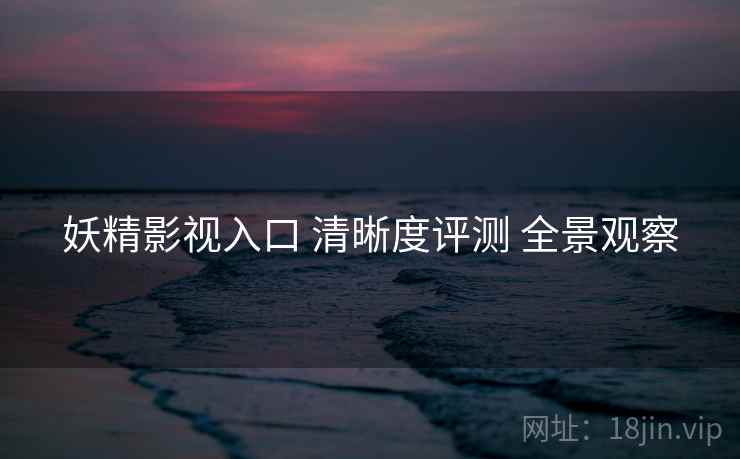 妖精影视入口 清晰度评测 全景观察