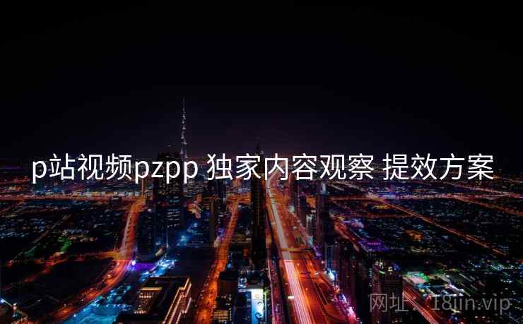 p站视频pzpp 独家内容观察 提效方案