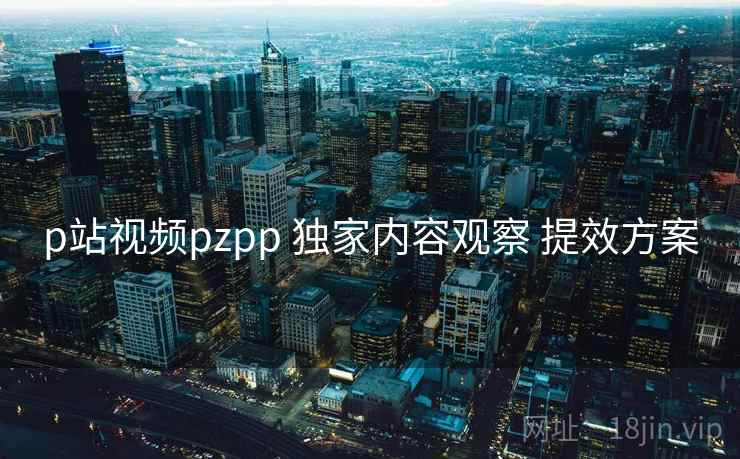 p站视频pzpp 独家内容观察 提效方案