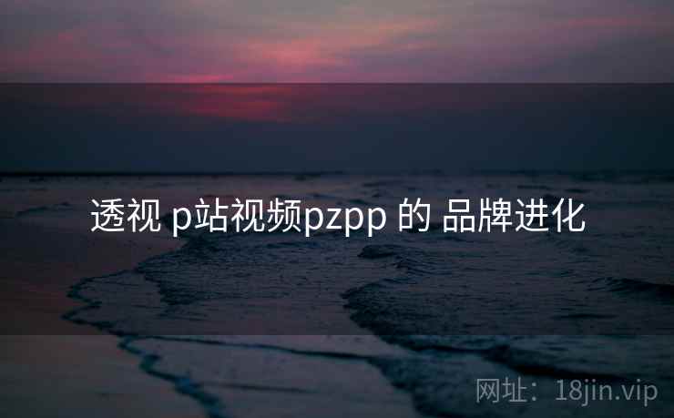 透视 p站视频pzpp 的 品牌进化 透视 p站视频pzpp 的 品牌进化