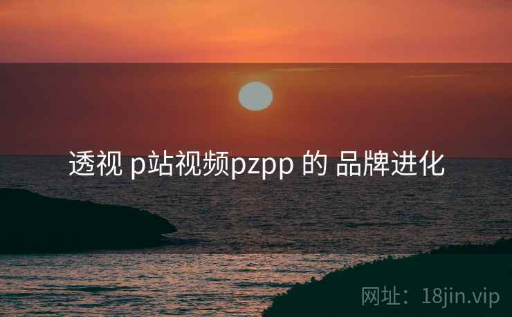透视 p站视频pzpp 的 品牌进化 透视 p站视频pzpp 的 品牌进化