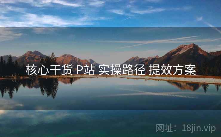 核心干货 P站 实操路径 提效方案