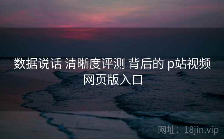 数据说话 清晰度评测 背后的 p站视频网页版入口