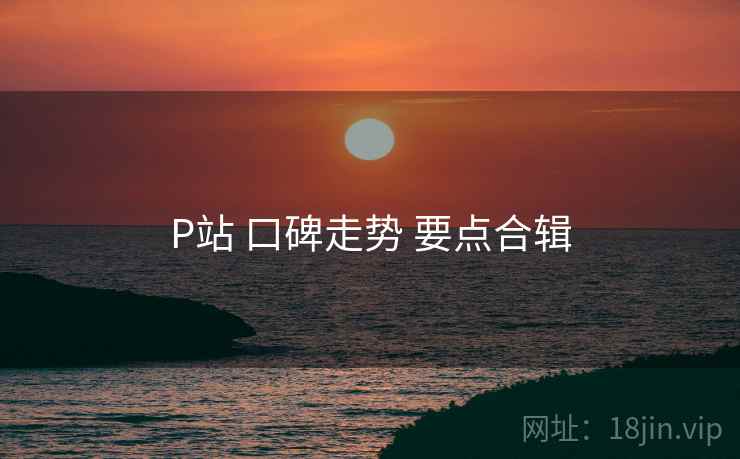 P站 口碑走势 要点合辑