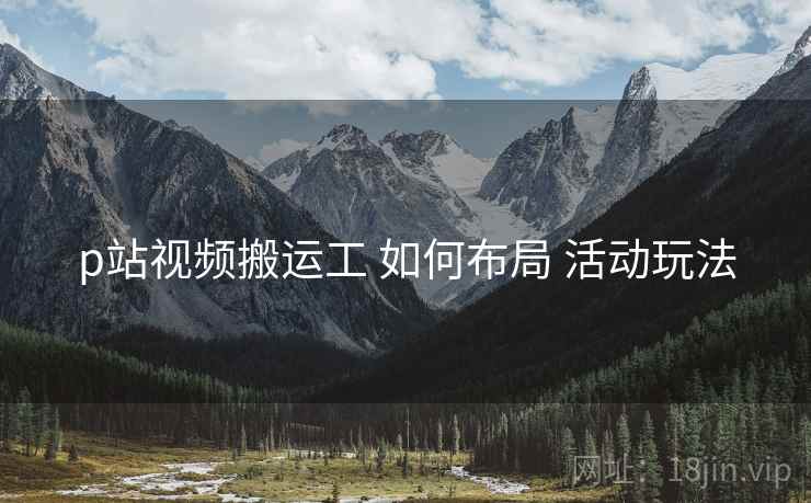 p站视频搬运工 如何布局 活动玩法