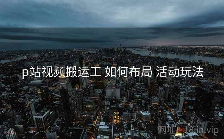 p站视频搬运工 如何布局 活动玩法
