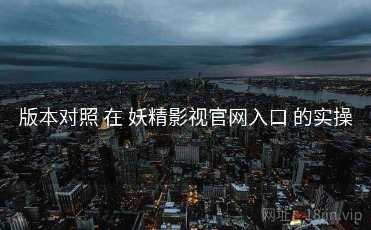 版本对照 在 妖精影视官网入口 的实操