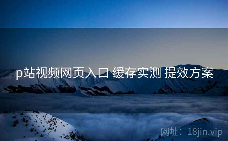 p站视频网页入口 缓存实测 提效方案