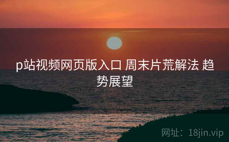 p站视频网页版入口 周末片荒解法 趋势展望