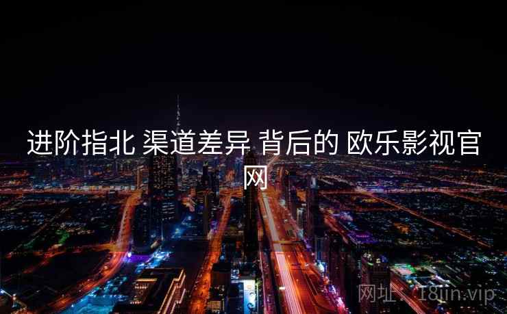 进阶指北 渠道差异 背后的 欧乐影视官网