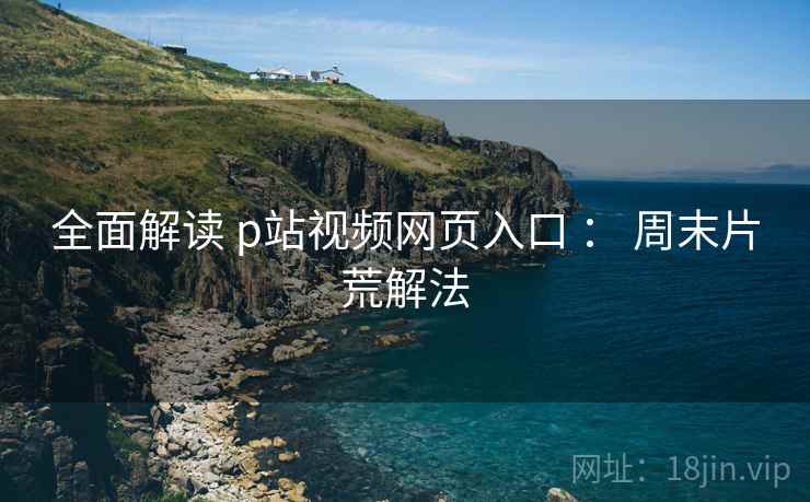 全面解读 p站视频网页入口 ： 周末片荒解法