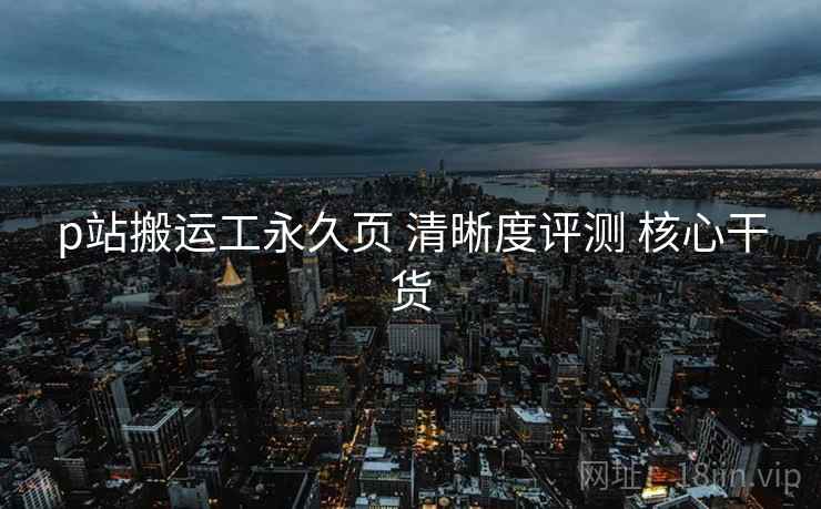 p站搬运工永久页 清晰度评测 核心干货