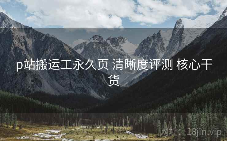 p站搬运工永久页 清晰度评测 核心干货
